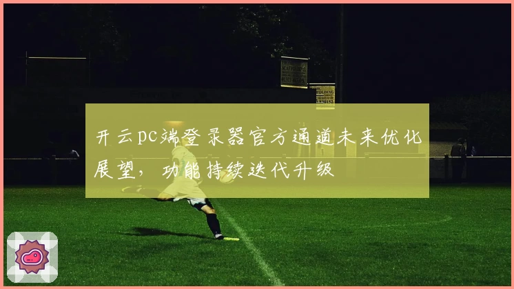 开云pc端登录器官方通道未来优化展望，功能持续迭代升级
