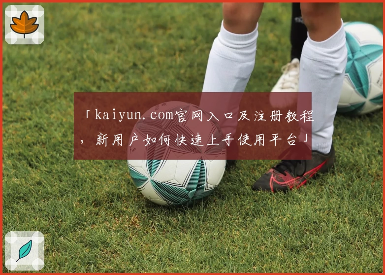 「kaiyun.com官网入口及注册教程,新用户如何快速上手使用平台」