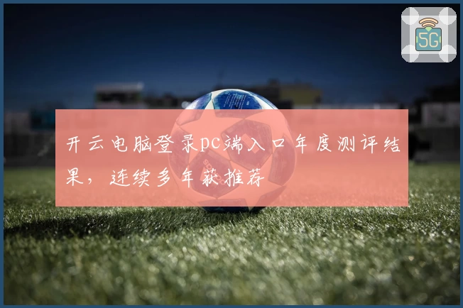 开云电脑登录pc端入口年度测评结果，连续多年获推荐