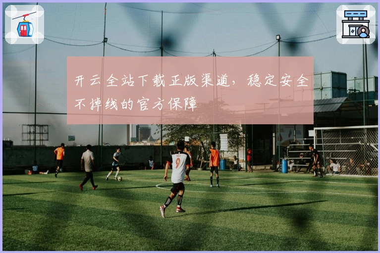 开云全站下载正版渠道，稳定安全不掉线的官方保障