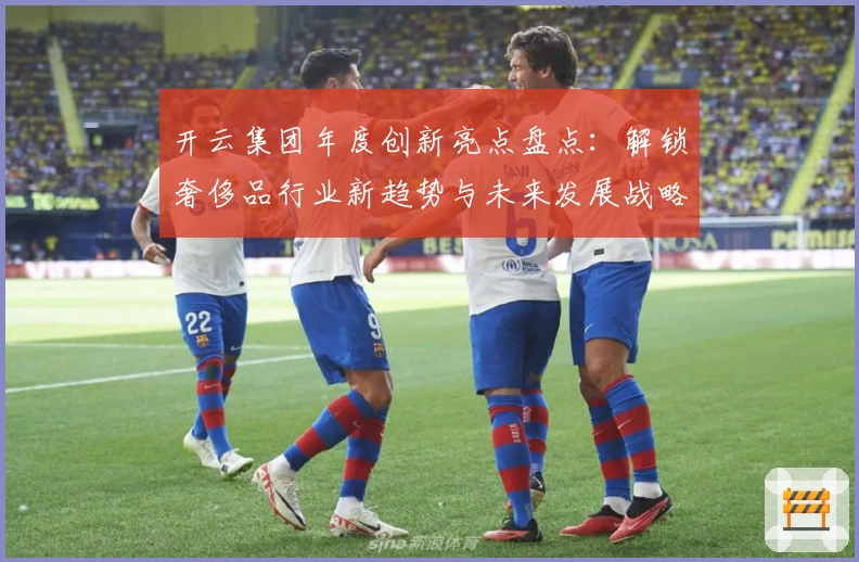 开云集团年度创新亮点盘点：解锁奢侈品行业新趋势与未来发展战略