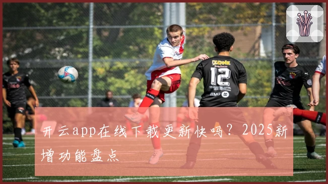开云app在线下载更新快吗?2025新增功能盘点