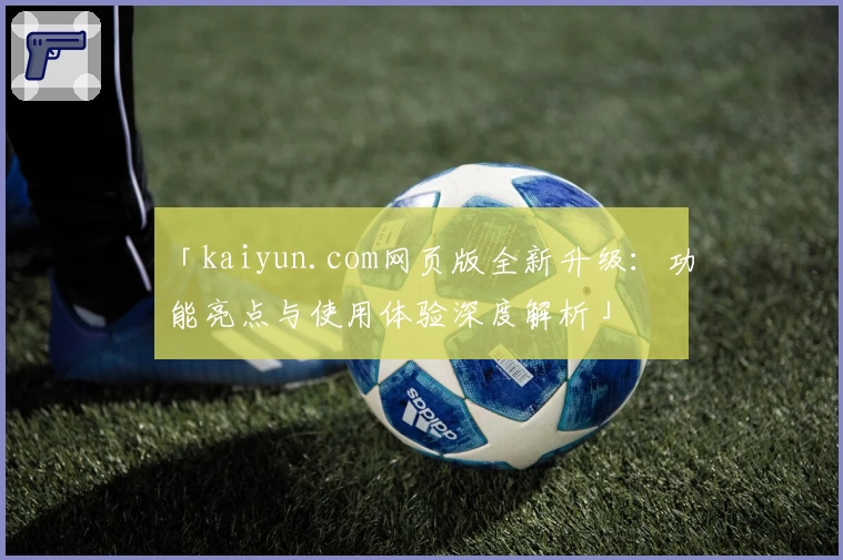 「kaiyun.com网页版全新升级：功能亮点与使用体验深度解析」