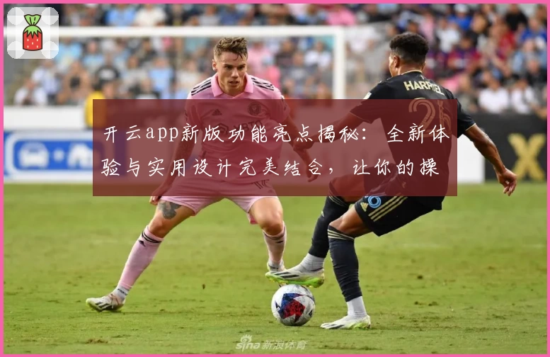 开云app新版功能亮点揭秘：全新体验与实用设计完美结合，让你的操作更高效