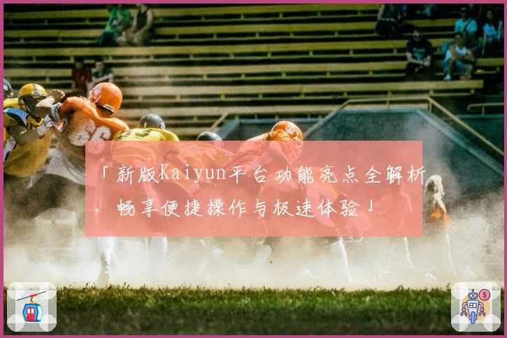 「新版Kaiyun平台功能亮点全解析，畅享便捷操作与极速体验」