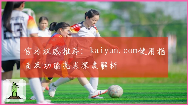 官方权威推荐：kaiyun.com使用指南及功能亮点深度解析