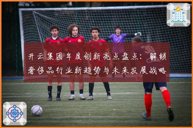 开云集团年度创新亮点盘点：解锁奢侈品行业新趋势与未来发展战略
