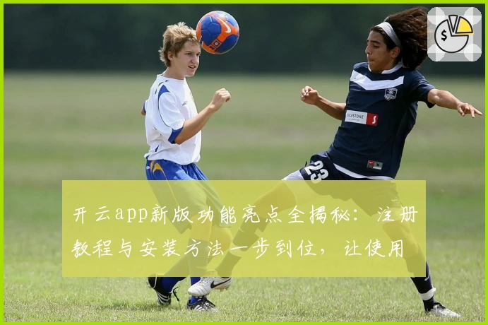 开云app新版功能亮点全揭秘：注册教程与安装方法一步到位，让使用体验更简单