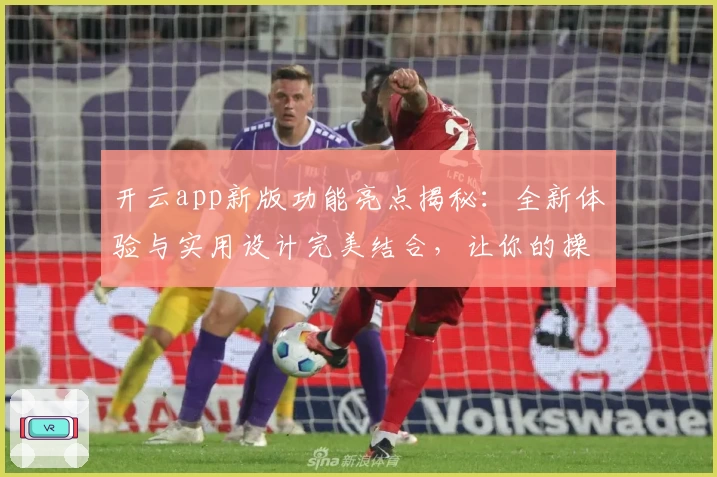 开云app新版功能亮点揭秘：全新体验与实用设计完美结合，让你的操作更高效