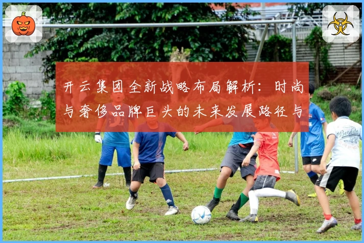 开云集团全新战略布局解析：时尚与奢侈品牌巨头的未来发展路径与核心亮点