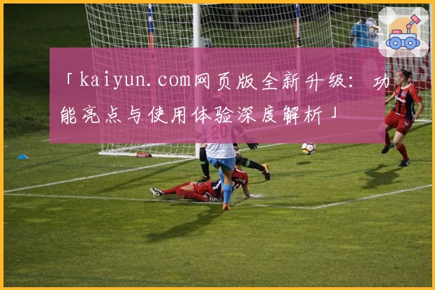 「kaiyun.com网页版全新升级:功能亮点与使用体验深度解析」