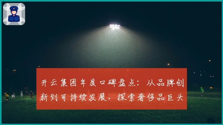 开云集团年度口碑盘点：从品牌创新到可持续发展，探索奢侈品巨头的成功之道